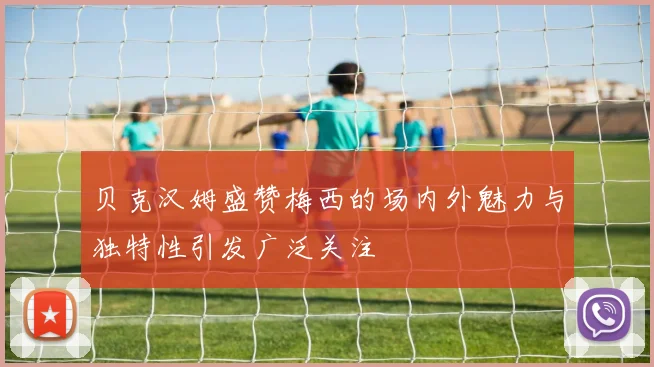 贝克汉姆盛赞梅西的场内外魅力与独特性引发广泛关注