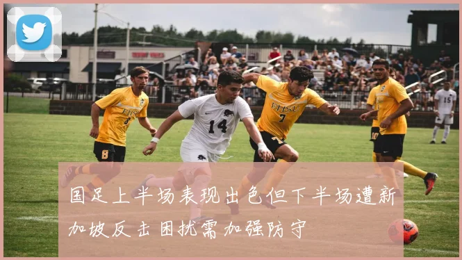 国足上半场表现出色但下半场遭新加坡反击困扰需加强防守