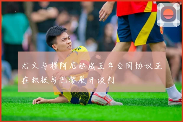 尤文与穆阿尼达成五年合同协议正在积极与巴黎展开谈判