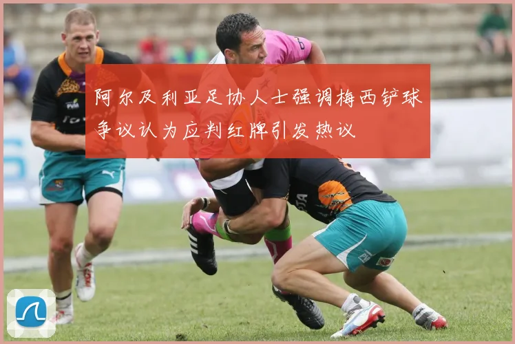 阿尔及利亚足协人士强调梅西铲球争议认为应判红牌引发热议