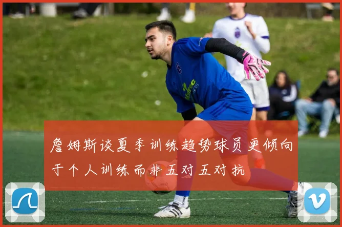 詹姆斯谈夏季训练趋势球员更倾向于个人训练而非五对五对抗