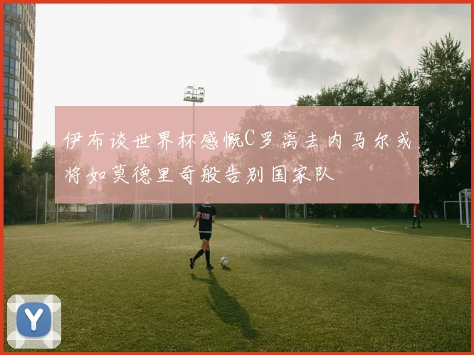 伊布谈世界杯感慨C罗离去内马尔或将如莫德里奇般告别国家队
