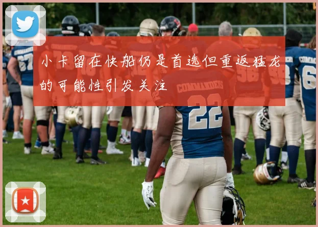 小卡留在快船仍是首选但重返猛龙的可能性引发关注
