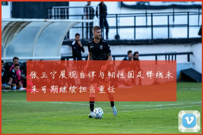 张玉宁展现自律与韧性国足锋线未来可期继续担当重任